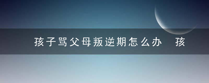 孩子骂父母叛逆期怎么办 孩子骂父母叛逆期有什么办法